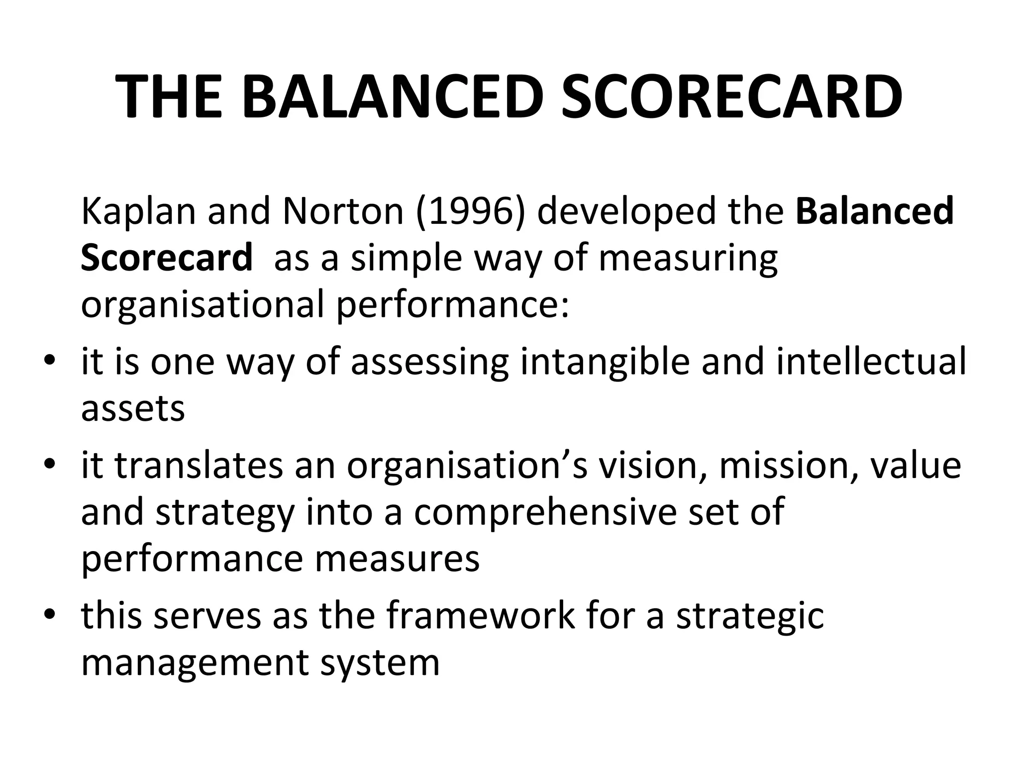 THE BALANCED SCORECARD Kaplan and Norton (1996) developed the  Balanced Scorecard  as a simple way of measuring organisational performance: it is one way of assessing intangible and intellectual assets it translates an organisation’s vision, mission, value and strategy into a comprehensive set of performance measures this serves as the framework for a strategic management system 