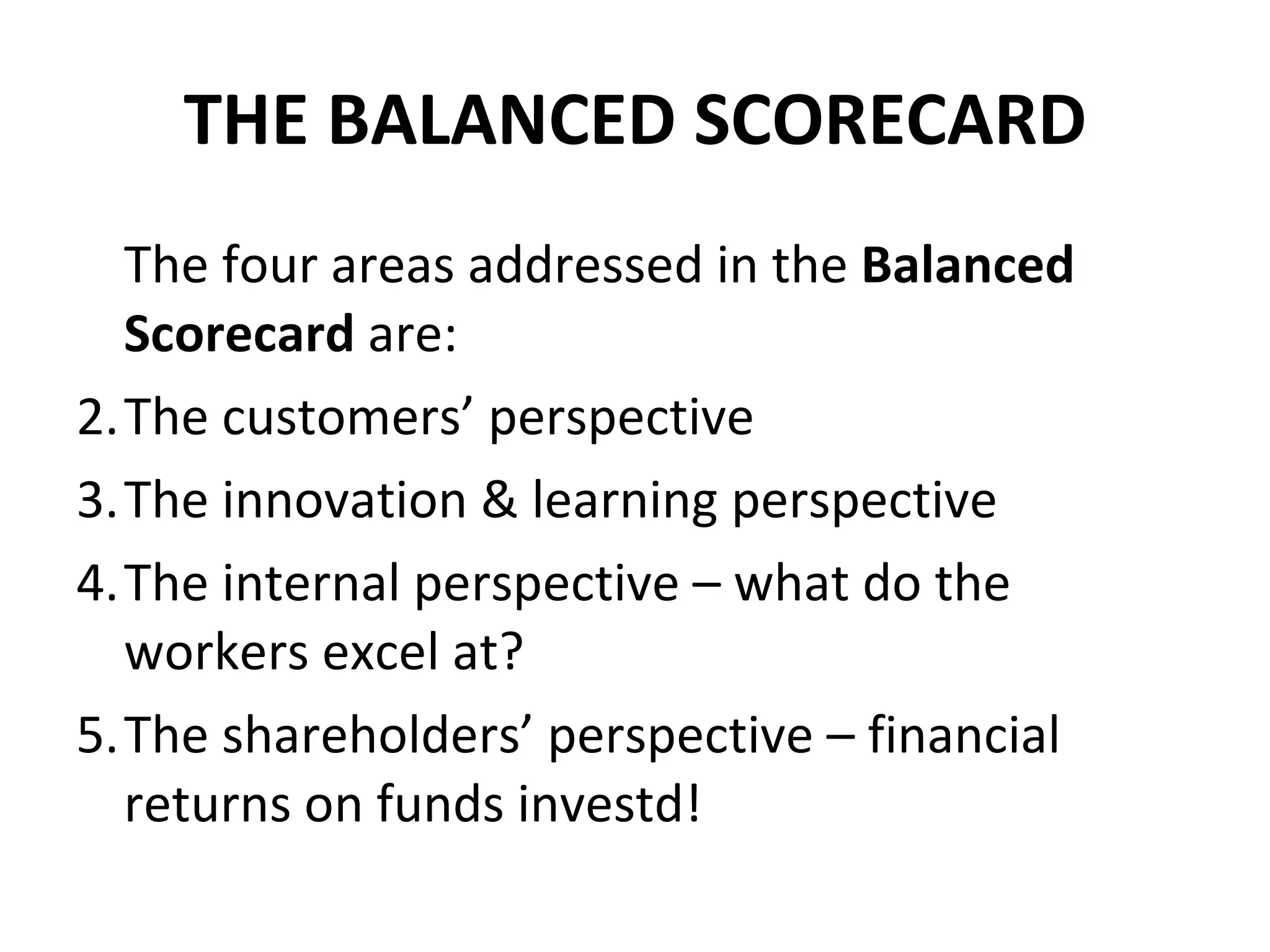 THE BALANCED SCORECARD The four areas addressed in the  Balanced Scorecard  are: The customers’ perspective The innovation & learning perspective The internal perspective – what do the workers excel at? The shareholders’ perspective – financial returns on funds investd! 