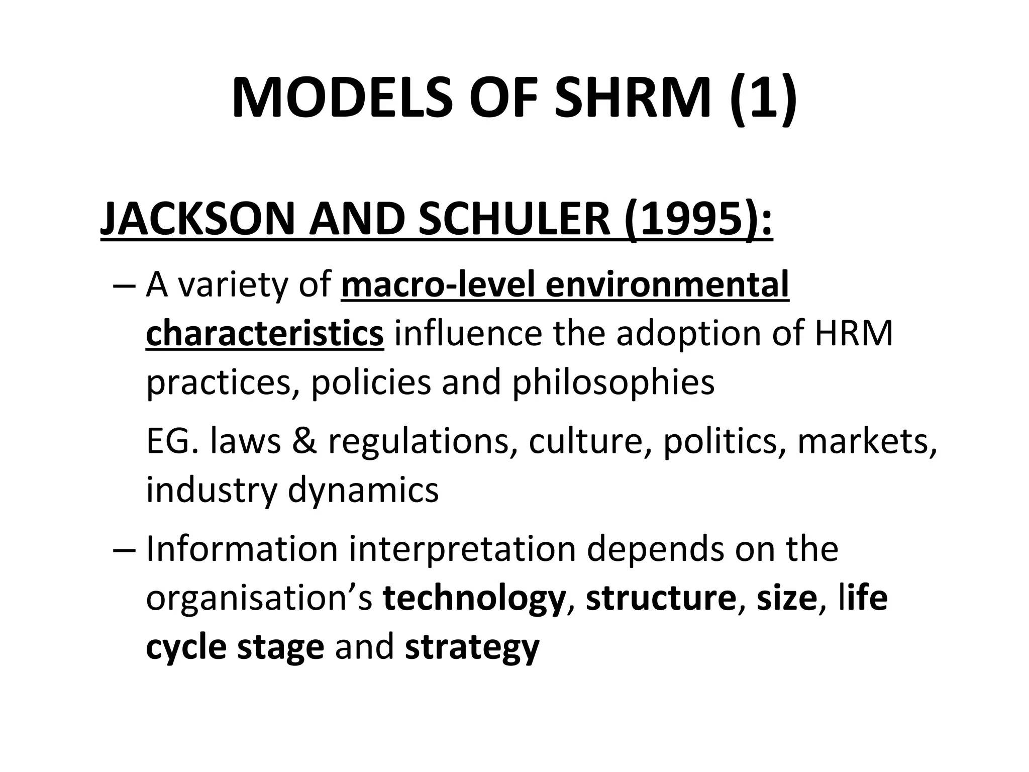 MODELS OF SHRM (1) JACKSON AND SCHULER (1995): A variety of  macro-level environmental characteristics  influence the adoption of HRM practices, policies and philosophies EG. laws & regulations, culture, politics, markets, industry dynamics Information interpretation depends on the organisation’s  technology ,  structure ,  size , l ife cycle stage  and  strategy 