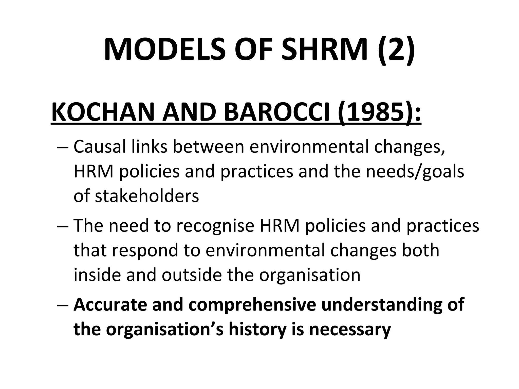MODELS OF SHRM (2) KOCHAN AND BAROCCI (1985): Causal links between environmental changes,  HRM policies and practices and the needs/goals  of stakeholders The need to recognise HRM policies and practices that respond to environmental changes both inside and outside the organisation Accurate and comprehensive understanding of the organisation’s history is necessary 