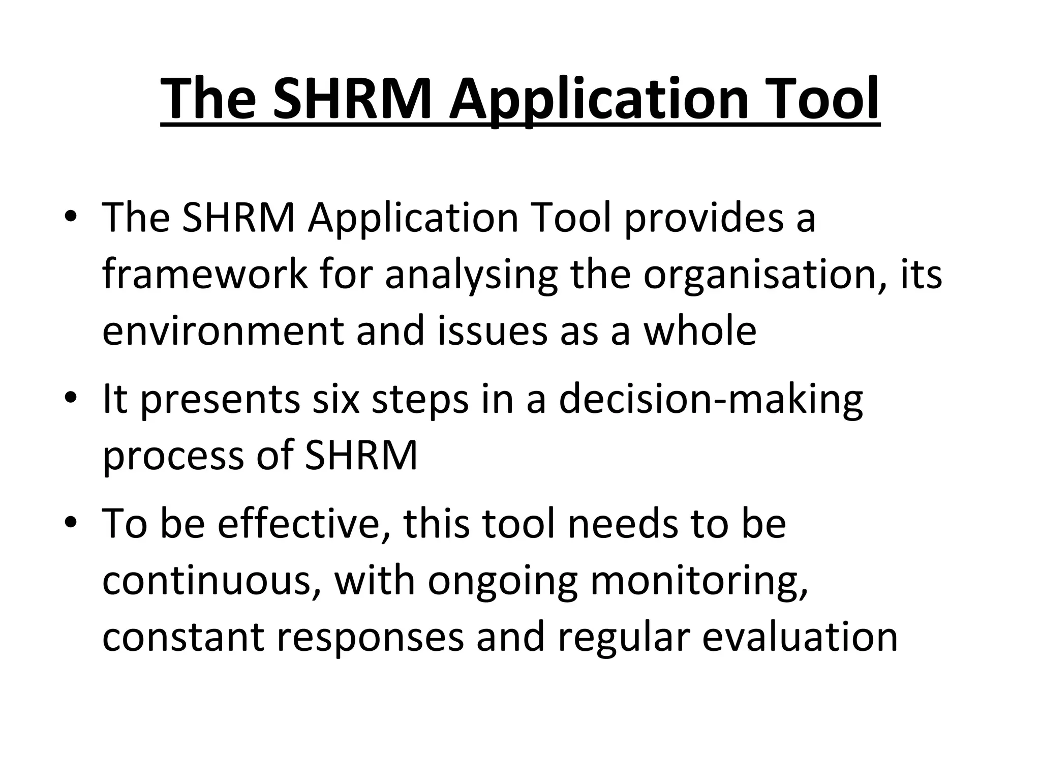The SHRM Application Tool The SHRM Application Tool provides a framework for analysing the organisation, its environment and issues as a whole It presents six steps in a decision-making process of SHRM To be effective, this tool needs to be continuous, with ongoing monitoring, constant responses and regular evaluation 
