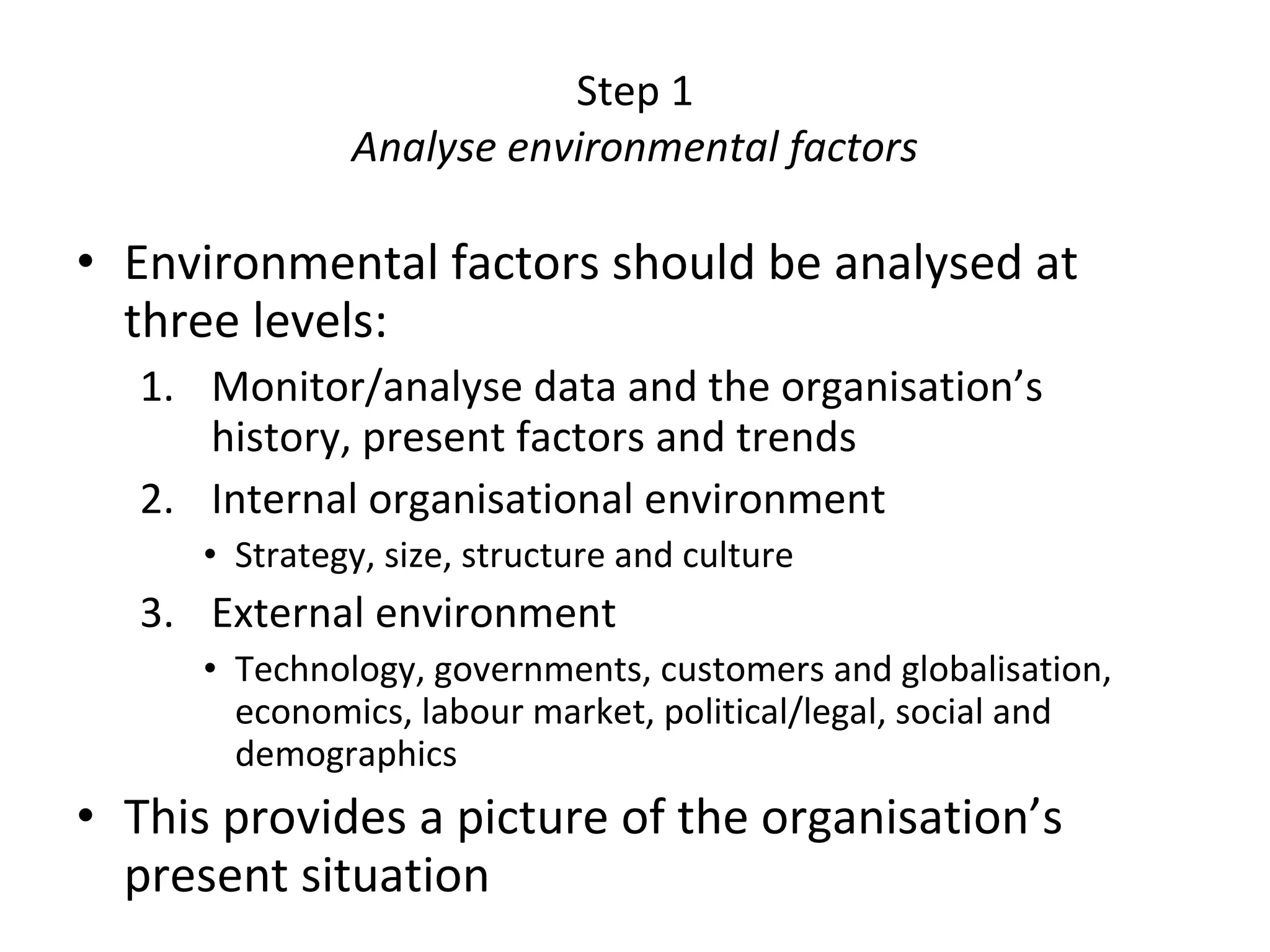 Step 1 Analyse environmental factors Environmental factors should be analysed at three levels: Monitor/analyse data and the organisation’s history, present factors and trends Internal organisational environment Strategy, size, structure and culture External environment Technology, governments, customers and globalisation, economics, labour market, political/legal, social and demographics This provides a picture of the organisation’s present situation 