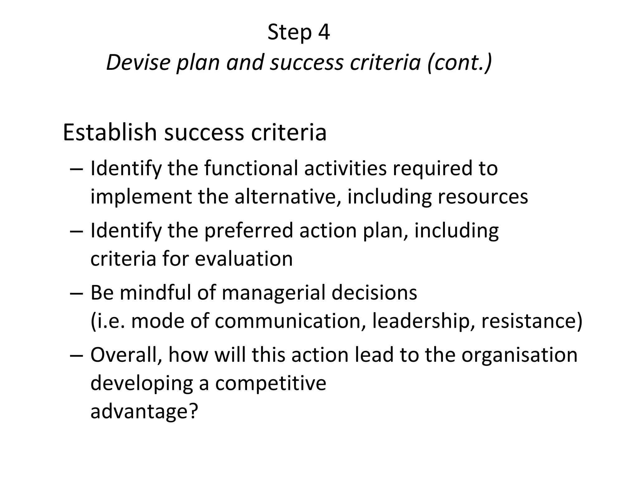 Step 4 Devise plan and success criteria (cont.) Establish success criteria Identify the functional activities required to implement the alternative, including resources Identify the preferred action plan, including  criteria for evaluation Be mindful of managerial decisions  (i.e. mode of communication, leadership, resistance) Overall, how will this action lead to the organisation developing a competitive  advantage?  