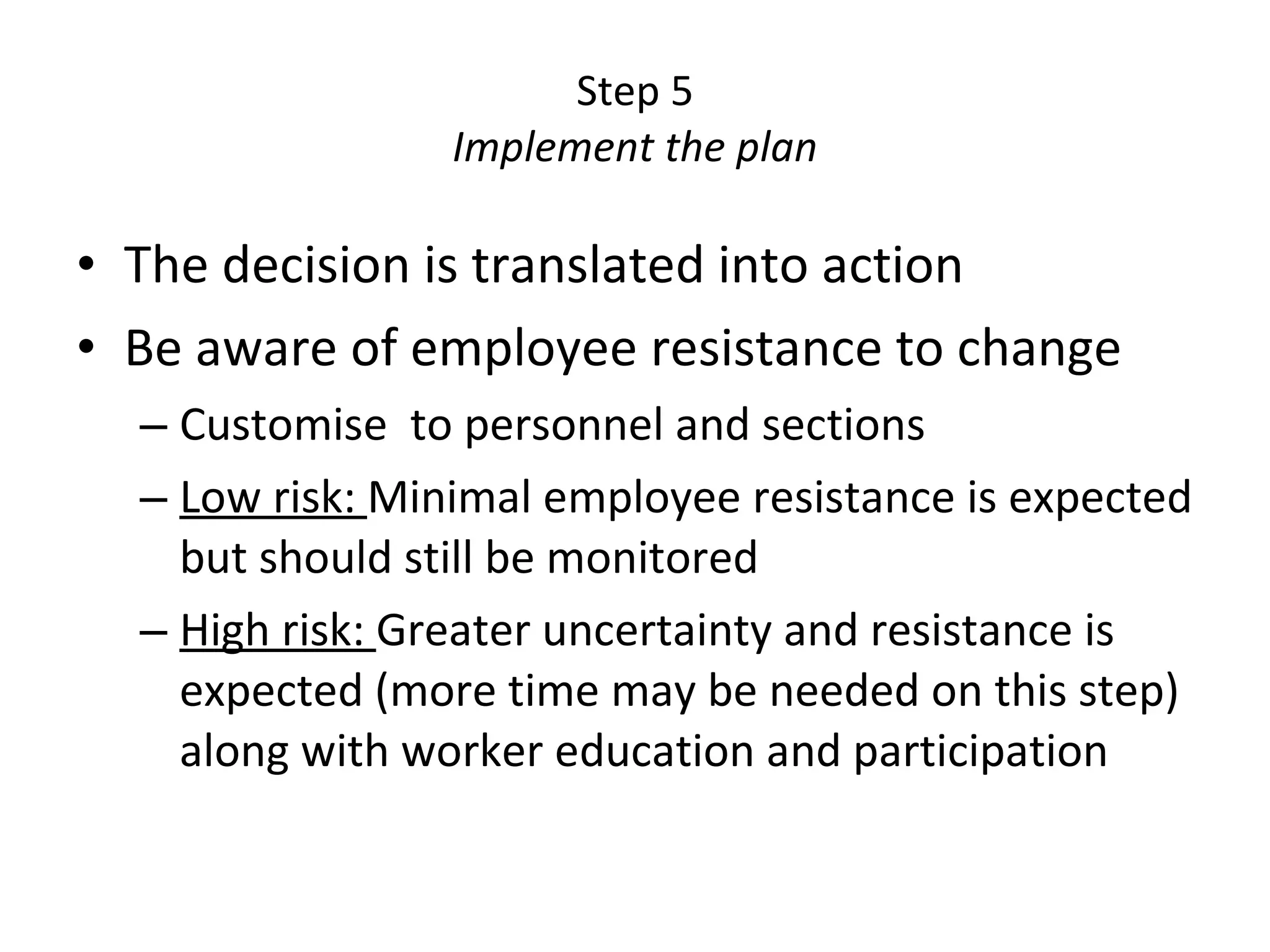 Step 5 Implement the plan The decision is translated into action Be aware of employee resistance to change Customise  to personnel and sections Low risk:  Minimal employee resistance is expected but should still be monitored High risk:  Greater uncertainty and resistance is expected (more time may be needed on this step) along with worker education and participation 