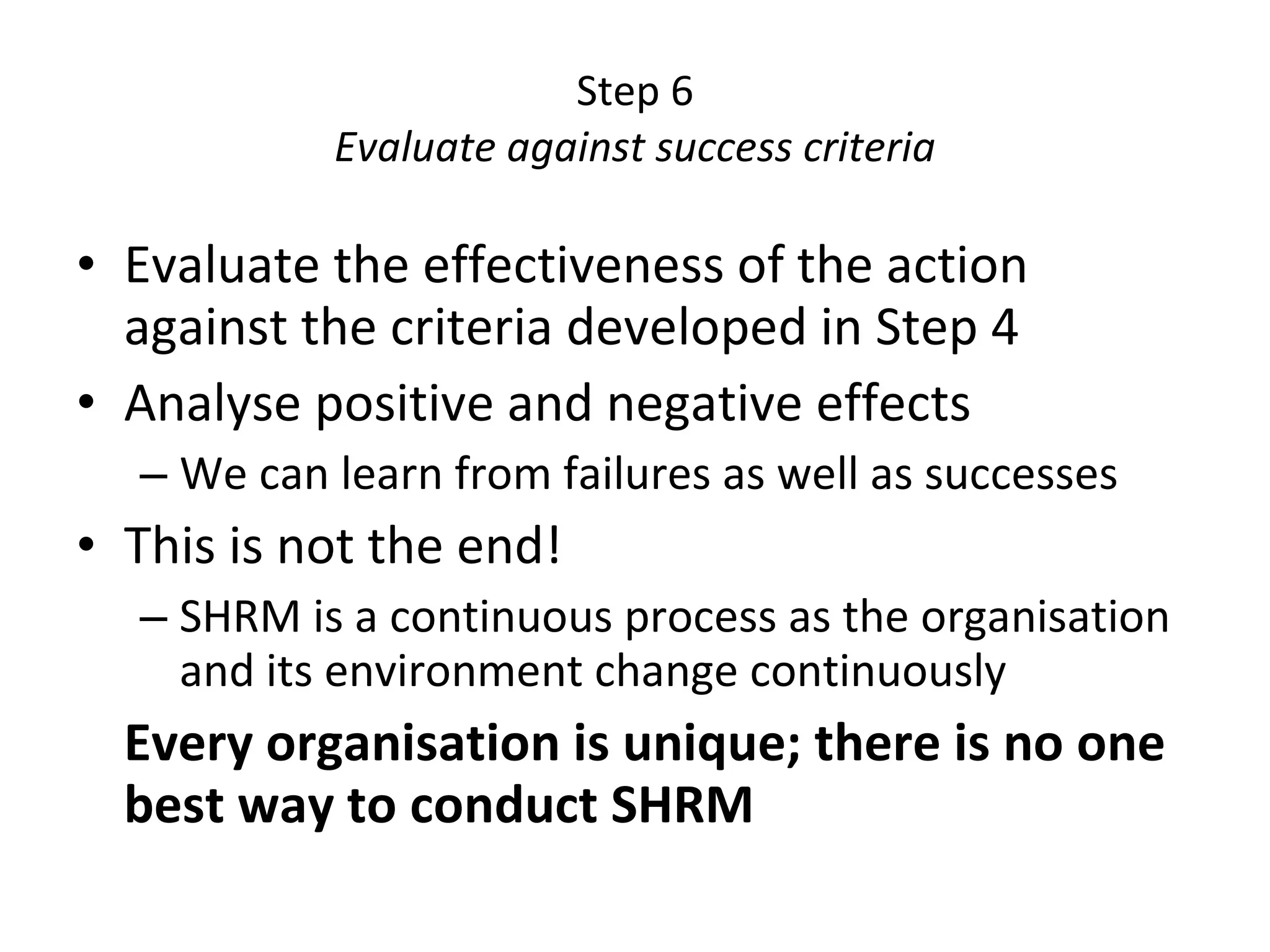 Step 6 Evaluate against success criteria Evaluate the effectiveness of the action against the criteria developed in Step 4 Analyse positive and negative effects We can learn from failures as well as successes This is not the end! SHRM is a continuous process as the organisation and its environment change continuously Every organisation is unique; there is no one best way to conduct SHRM 