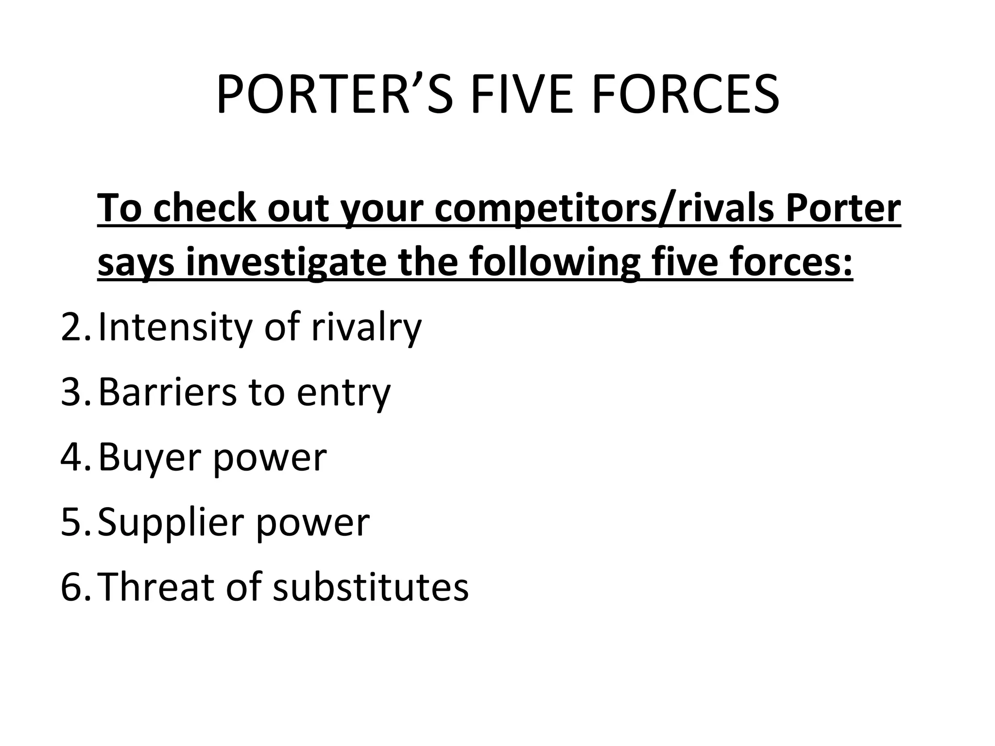 PORTER’S FIVE FORCES To check out your competitors/rivals Porter says investigate the following five forces: Intensity of rivalry Barriers to entry Buyer power Supplier power Threat of substitutes 