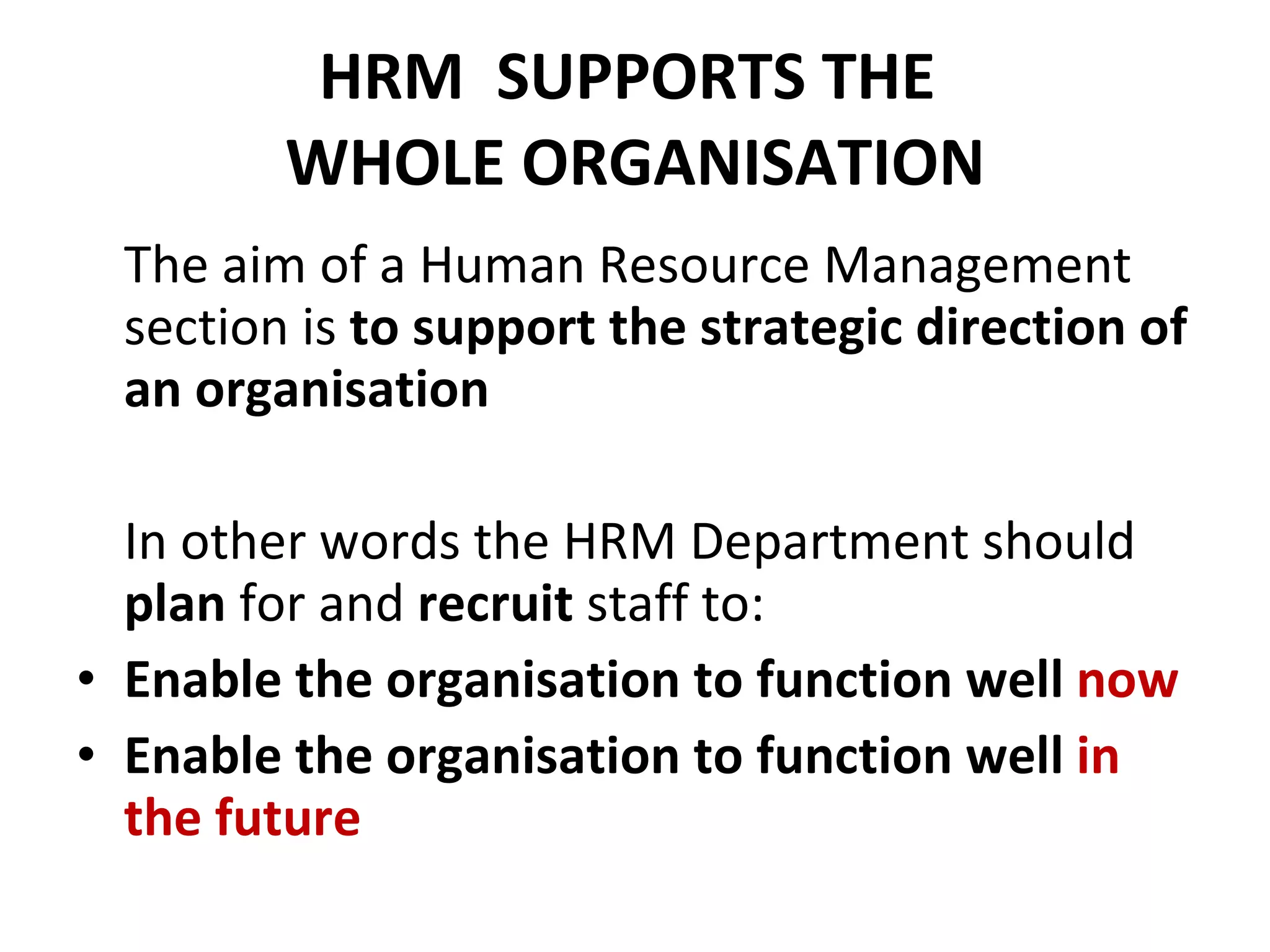 HRM  SUPPORTS THE  WHOLE ORGANISATION The aim of a Human Resource Management section is  to support the strategic direction of an organisation In other words the HRM Department should  plan  for and  recruit  staff to: Enable the organisation to function well  now Enable the organisation to function well  in the future 