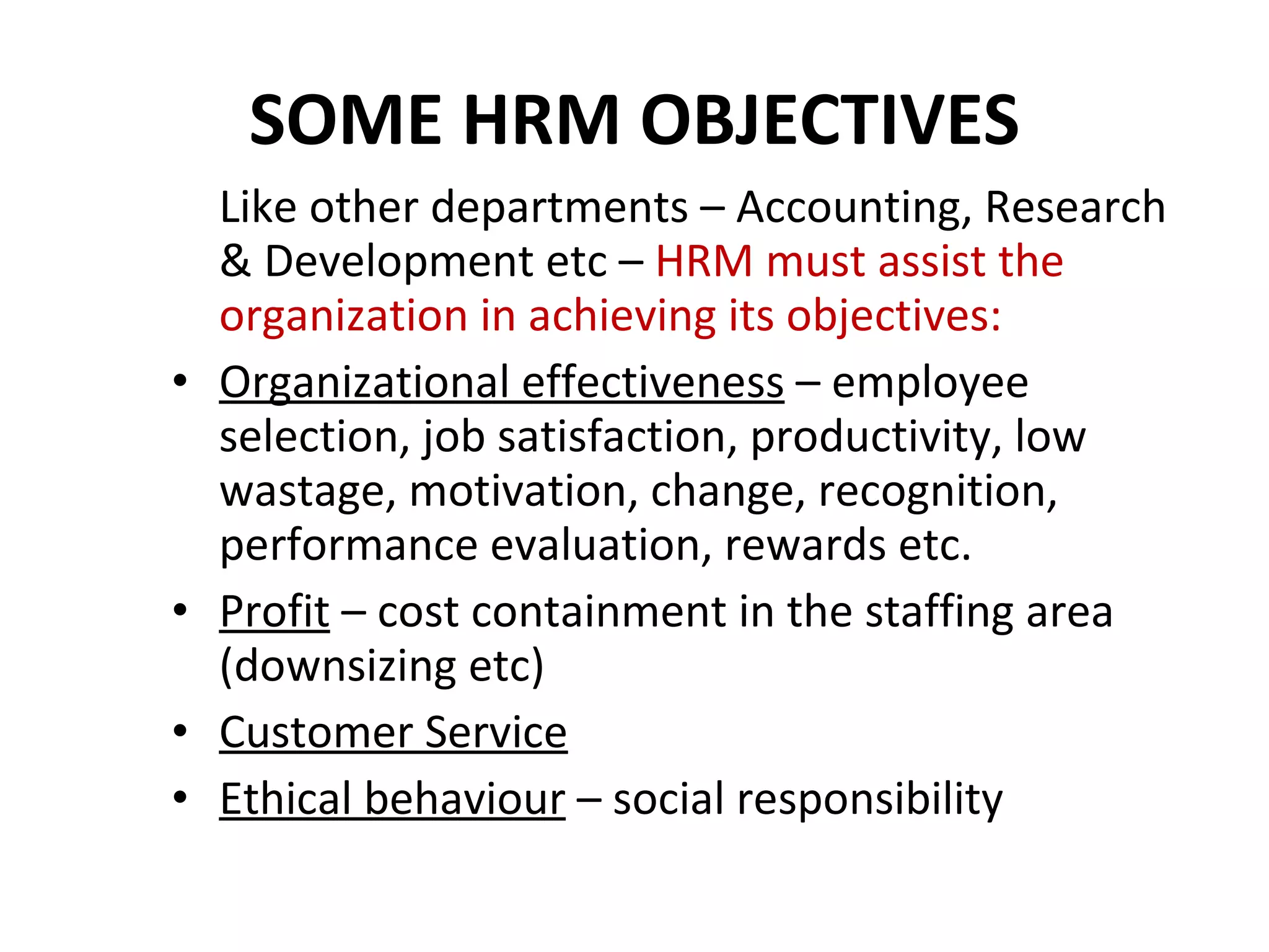 SOME HRM OBJECTIVES Like other departments – Accounting, Research & Development etc –  HRM must assist the organization in achieving its objectives: Organizational effectiveness  – employee selection, job satisfaction, productivity, low wastage, motivation, change, recognition, performance evaluation, rewards etc. Profit  – cost containment in the staffing area (downsizing etc) Customer Service Ethical behaviour  – social responsibility 