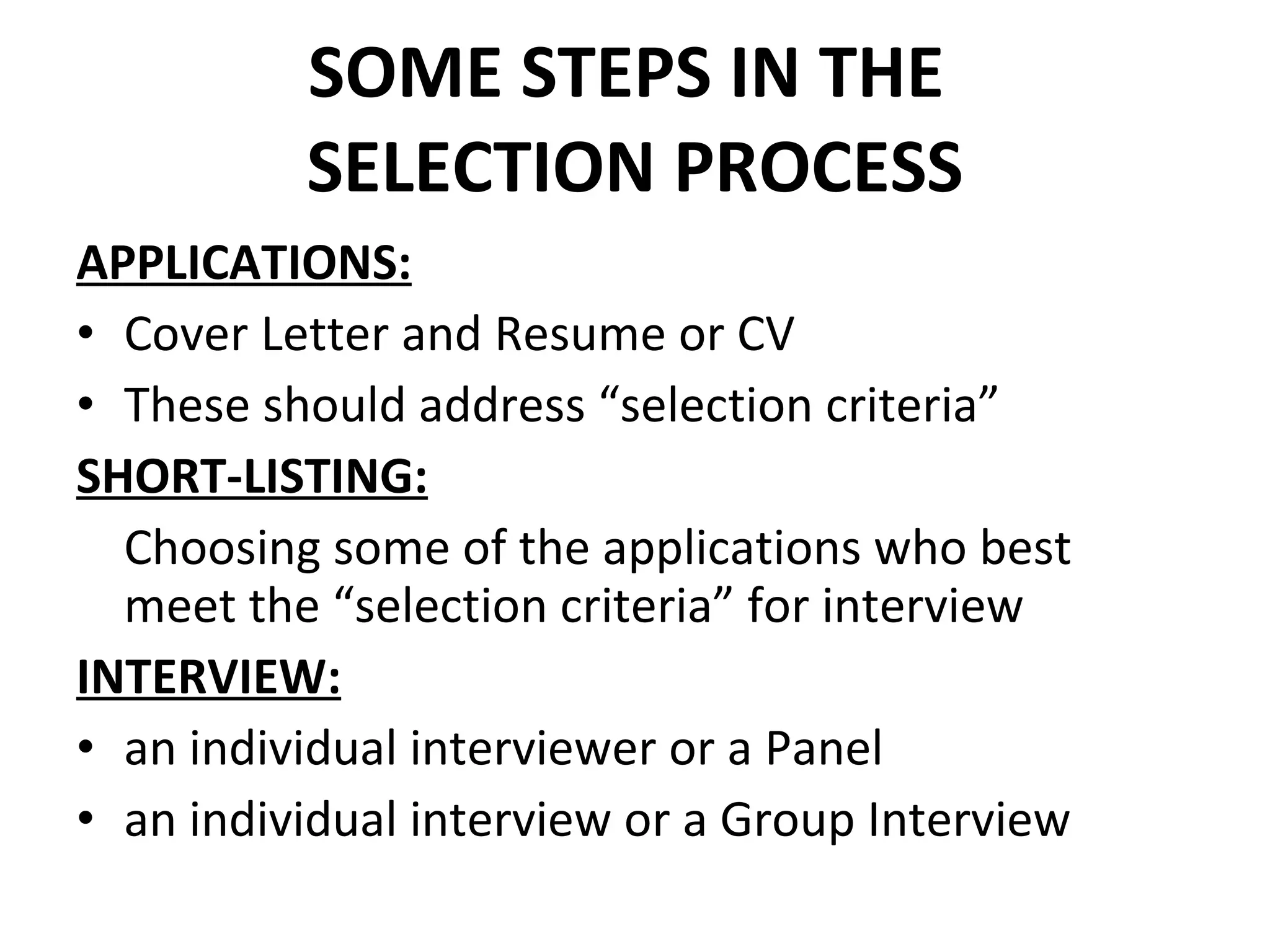 SOME STEPS IN THE  SELECTION PROCESS APPLICATIONS: Cover Letter and Resume or CV These should address “selection criteria” SHORT-LISTING: Choosing some of the applications who best meet the “selection criteria” for interview INTERVIEW: an individual interviewer or a Panel an individual interview or a Group Interview 