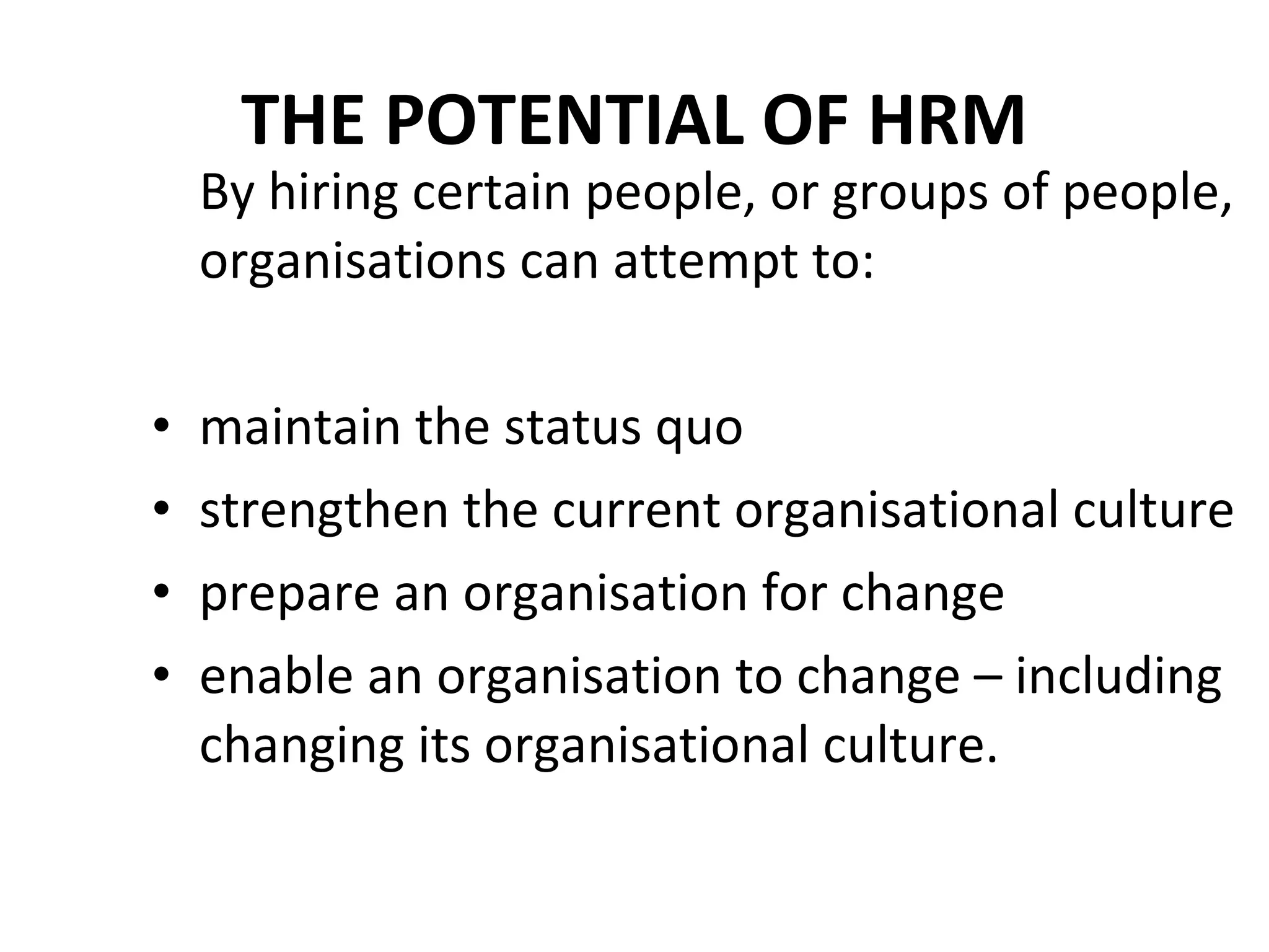 THE POTENTIAL OF HRM By hiring certain people, or groups of people, organisations can attempt to: maintain the status quo  strengthen the current organisational culture prepare an organisation for change enable an organisation to change – including changing its organisational culture. 