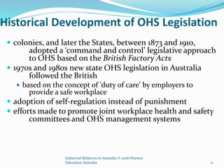 Historical Development of OHS Legislation
 colonies, and later the States, between 1873 and 1910,
adopted a ‘command and control’ legislative approach
to OHS based on the British Factory Acts
 1970s and 1980s new state OHS legislation in Australia
followed the British
 based on the concept of ‘duty of care’ by employers to
provide a safe workplace
 adoption of self-regulation instead of punishment
 efforts made to promote joint workplace health and safety
committees and OHS management systems
Industrial Relations in Australia © 2006 Pearson
Education Australia 11
 