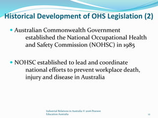 Historical Development of OHS Legislation (2)
 Australian Commonwealth Government
established the National Occupational Health
and Safety Commission (NOHSC) in 1985
 NOHSC established to lead and coordinate
national efforts to prevent workplace death,
injury and disease in Australia
Industrial Relations in Australia © 2006 Pearson
Education Australia 12
 