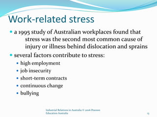 Work-related stress
 a 1995 study of Australian workplaces found that
stress was the second most common cause of
injury or illness behind dislocation and sprains
 several factors contribute to stress:
 high employment
 job insecurity
 short-term contracts
 continuous change
 bullying
Industrial Relations in Australia © 2006 Pearson
Education Australia 13
 
