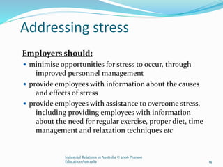 Addressing stress
Employers should:
 minimise opportunities for stress to occur, through
improved personnel management
 provide employees with information about the causes
and effects of stress
 provide employees with assistance to overcome stress,
including providing employees with information
about the need for regular exercise, proper diet, time
management and relaxation techniques etc
Industrial Relations in Australia © 2006 Pearson
Education Australia 14
 