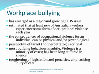 Workplace bullying
 has emerged as a major and growing OHS issue
 estimated that at least 10% of Australian workers
experience some form of occupational violence
each year
 the consequences of occupational violence for an
individual can be physical and/or psychological
 perspective of target (not perpetrator) is critical
 most bullying behaviour is subtle. Violence is a
minority of cases; has been long suffered in
silence
 toughening of legislation and penalties, emphasising
‘duty of care’
Industrial Relations in Australia © 2006 Pearson
Education Australia 15
 