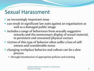Sexual Harassment
 an increasingly important issue
 can result in significant law suits against an organisation as
well as a damaged public image
 includes a range of behaviours from sexually suggestive
remarks and the unnecessary display of sexual material,
to persistent and unwanted physical contact
 victims of this type of behavior often suffer a loss of self-
esteem and considerable stress
 changing workplace behavior and culture can be a slow
process
 through introduction of appropriate policies and training
Industrial Relations in Australia © 2006 Pearson
Education Australia 16
 