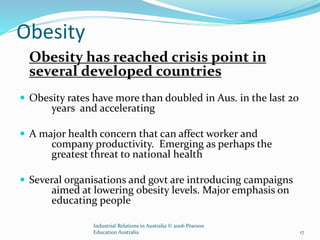 Obesity
Obesity has reached crisis point in
several developed countries
 Obesity rates have more than doubled in Aus. in the last 20
years and accelerating
 A major health concern that can affect worker and
company productivity. Emerging as perhaps the
greatest threat to national health
 Several organisations and govt are introducing campaigns
aimed at lowering obesity levels. Major emphasis on
educating people
Industrial Relations in Australia © 2006 Pearson
Education Australia 17
 