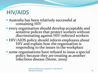 HIV/AIDS
 Australia has been relatively successful at
containing HIV
 every organisation should develop acceptable and
sensitive polices that protect workers without
discriminating against HIV-infected workers
 HIV/AIDS policy should inform employees about
HIV and explain how the organisation is
responding to the issues in the workplace
 some organisations have refused to issue a special
policy because they are treating as another
infectious disease (Stone, 2005)
Industrial Relations in Australia © 2006 Pearson
Education Australia 18
 