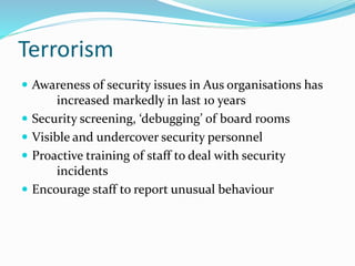 Terrorism
 Awareness of security issues in Aus organisations has
increased markedly in last 10 years
 Security screening, ‘debugging’ of board rooms
 Visible and undercover security personnel
 Proactive training of staff to deal with security
incidents
 Encourage staff to report unusual behaviour
 