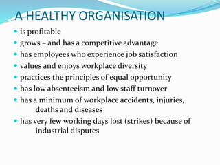 A HEALTHY ORGANISATION
 is profitable
 grows – and has a competitive advantage
 has employees who experience job satisfaction
 values and enjoys workplace diversity
 practices the principles of equal opportunity
 has low absenteeism and low staff turnover
 has a minimum of workplace accidents, injuries,
deaths and diseases
 has very few working days lost (strikes) because of
industrial disputes
 