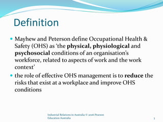 Definition
 Mayhew and Peterson define Occupational Health &
Safety (OHS) as ‘the physical, physiological and
psychosocial conditions of an organisation’s
workforce, related to aspects of work and the work
context’
 the role of effective OHS management is to reduce the
risks that exist at a workplace and improve OHS
conditions
Industrial Relations in Australia © 2006 Pearson
Education Australia 3
 