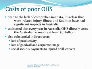 Costs of poor OHS
 despite the lack of comprehensive data, it is clear that
work-related injury, illness and fatalities have had
significant impacts in Australia
 estimated that every year in Australia OHS directly costs
the Australian economy at least $30 billion
 also substantial indirect costs
 loss of productivity
 loss of goodwill and corporate image
 social security payments to injured or ill workers
Industrial Relations in Australia © 2006 Pearson
Education Australia 4
 