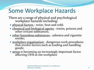 Some Workplace Hazards
There are a range of physical and psychological
workplace hazards including:
 physical factors - noise, heat and cold;
 chemical and biological agents - toxins, poisons and
other irritant substances;
 other hazardous substances - asbestos and cigarette
smoke;
 workplace organisation - dangerous work procedures
that involve factors such as loading and handling
goods;
 stress is becoming an increasingly important factor
affecting OHS at the workplace
Industrial Relations in Australia © 2006 Pearson
Education Australia 6
 