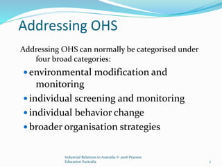 Addressing OHS
Addressing OHS can normally be categorised under
four broad categories:
 environmental modification and
monitoring
 individual screening and monitoring
 individual behavior change
 broader organisation strategies
Industrial Relations in Australia © 2006 Pearson
Education Australia 7
 