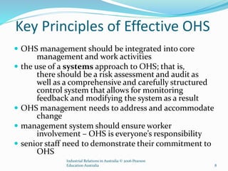 Key Principles of Effective OHS
 OHS management should be integrated into core
management and work activities
 the use of a systems approach to OHS; that is,
there should be a risk assessment and audit as
well as a comprehensive and carefully structured
control system that allows for monitoring
feedback and modifying the system as a result
 OHS management needs to address and accommodate
change
 management system should ensure worker
involvement – OHS is everyone’s responsibility
 senior staff need to demonstrate their commitment to
OHS
Industrial Relations in Australia © 2006 Pearson
Education Australia 8
 