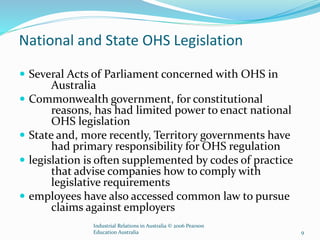 National and State OHS Legislation
 Several Acts of Parliament concerned with OHS in
Australia
 Commonwealth government, for constitutional
reasons, has had limited power to enact national
OHS legislation
 State and, more recently, Territory governments have
had primary responsibility for OHS regulation
 legislation is often supplemented by codes of practice
that advise companies how to comply with
legislative requirements
 employees have also accessed common law to pursue
claims against employers
Industrial Relations in Australia © 2006 Pearson
Education Australia 9
 