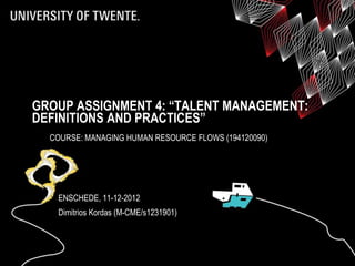 GROUP ASSIGNMENT 4: “TALENT MANAGEMENT:
DEFINITIONS AND PRACTICES”
  COURSE: MANAGING HUMAN RESOURCE FLOWS (194120090)




   ENSCHEDE, 11-12-2012
   Dimitrios Kordas (M-CME/s1231901)
 