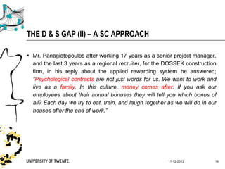THE D & S GAP (II) – A SC APPROACH

 Mr. Panagiotopoulos after working 17 years as a senior project manager,
  and the last 3 years as a regional recruiter, for the DOSSEK construction
  firm, in his reply about the applied rewarding system he answered;
  “Psychological contracts are not just words for us. We want to work and
  live as a family. In this culture, money comes after. If you ask our
  employees about their annual bonuses they will tell you which bonus of
  all? Each day we try to eat, train, and laugh together as we will do in our
  houses after the end of work.”




                                                         11-12-2012         16
 