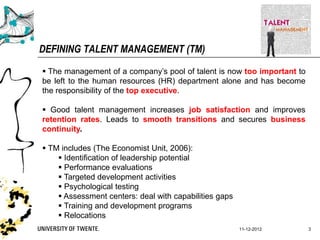 DEFINING TALENT MANAGEMENT (TM)

 The management of a company‟s pool of talent is now too important to
be left to the human resources (HR) department alone and has become
the responsibility of the top executive.

 Good talent management increases job satisfaction and improves
retention rates. Leads to smooth transitions and secures business
continuity.

 TM includes (The Economist Unit, 2006):
     Identification of leadership potential
     Performance evaluations
     Targeted development activities
     Psychological testing
     Assessment centers: deal with capabilities gaps
     Training and development programs
     Relocations
                                                        11-12-2012       3
 