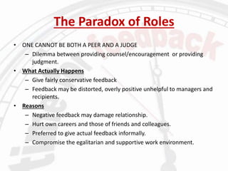 The Paradox of Roles
• ONE CANNOT BE BOTH A PEER AND A JUDGE
– Dilemma between providing counsel/encouragement or providing
judgment.
• What Actually Happens
– Give fairly conservative feedback
– Feedback may be distorted, overly positive unhelpful to managers and
recipients.
• Reasons
– Negative feedback may damage relationship.
– Hurt own careers and those of friends and colleagues.
– Preferred to give actual feedback informally.
– Compromise the egalitarian and supportive work environment.
 