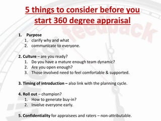 5 things to consider before you
start 360 degree appraisal
1. Purpose
1. clarify why and what
2. communicate to everyone.
2. Culture – are you ready?
1. Do you have a mature enough team dynamic?
2. Are you open enough?
3. Those involved need to feel comfortable & supported.
3. Timing of introduction – also link with the planning cycle.
4. Roll out – champion?
1. How to generate buy-in?
2. Involve everyone early.
5. Confidentiality for appraisees and raters – non-attributable.
 