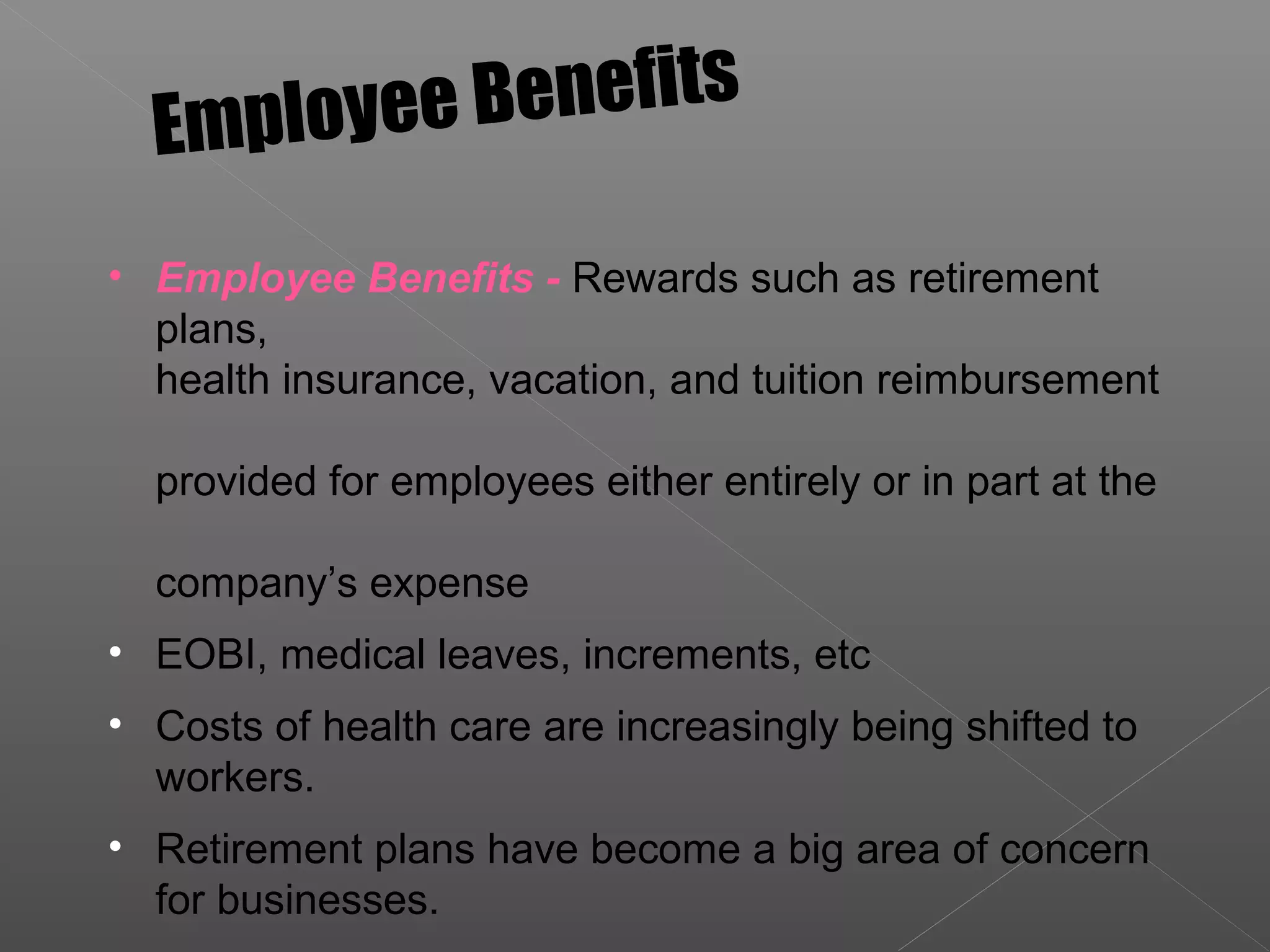 • Employee Benefits - Rewards such as retirement
plans,
health insurance, vacation, and tuition reimbursement
provided for employees either entirely or in part at the
company’s expense
• EOBI, medical leaves, increments, etc
• Costs of health care are increasingly being shifted to
workers.
• Retirement plans have become a big area of concern
for businesses.
Employee Benefits
 