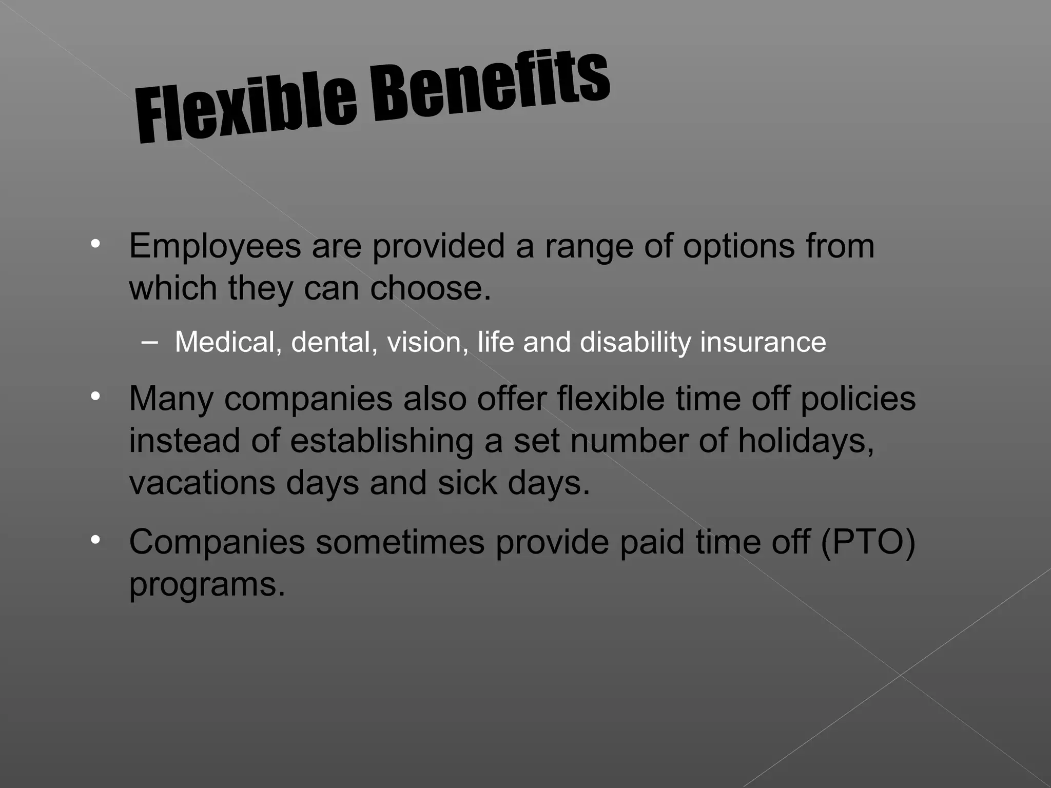 • Employees are provided a range of options from
which they can choose.
– Medical, dental, vision, life and disability insurance
• Many companies also offer flexible time off policies
instead of establishing a set number of holidays,
vacations days and sick days.
• Companies sometimes provide paid time off (PTO)
programs.
Flexible Benefits
 