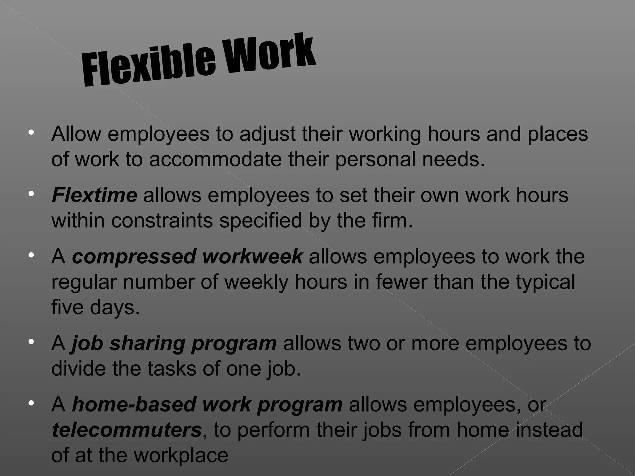 • Allow employees to adjust their working hours and places
of work to accommodate their personal needs.
• Flextime allows employees to set their own work hours
within constraints specified by the firm.
• A compressed workweek allows employees to work the
regular number of weekly hours in fewer than the typical
five days.
• A job sharing program allows two or more employees to
divide the tasks of one job.
• A home-based work program allows employees, or
telecommuters, to perform their jobs from home instead
of at the workplace
Flexible Work
 