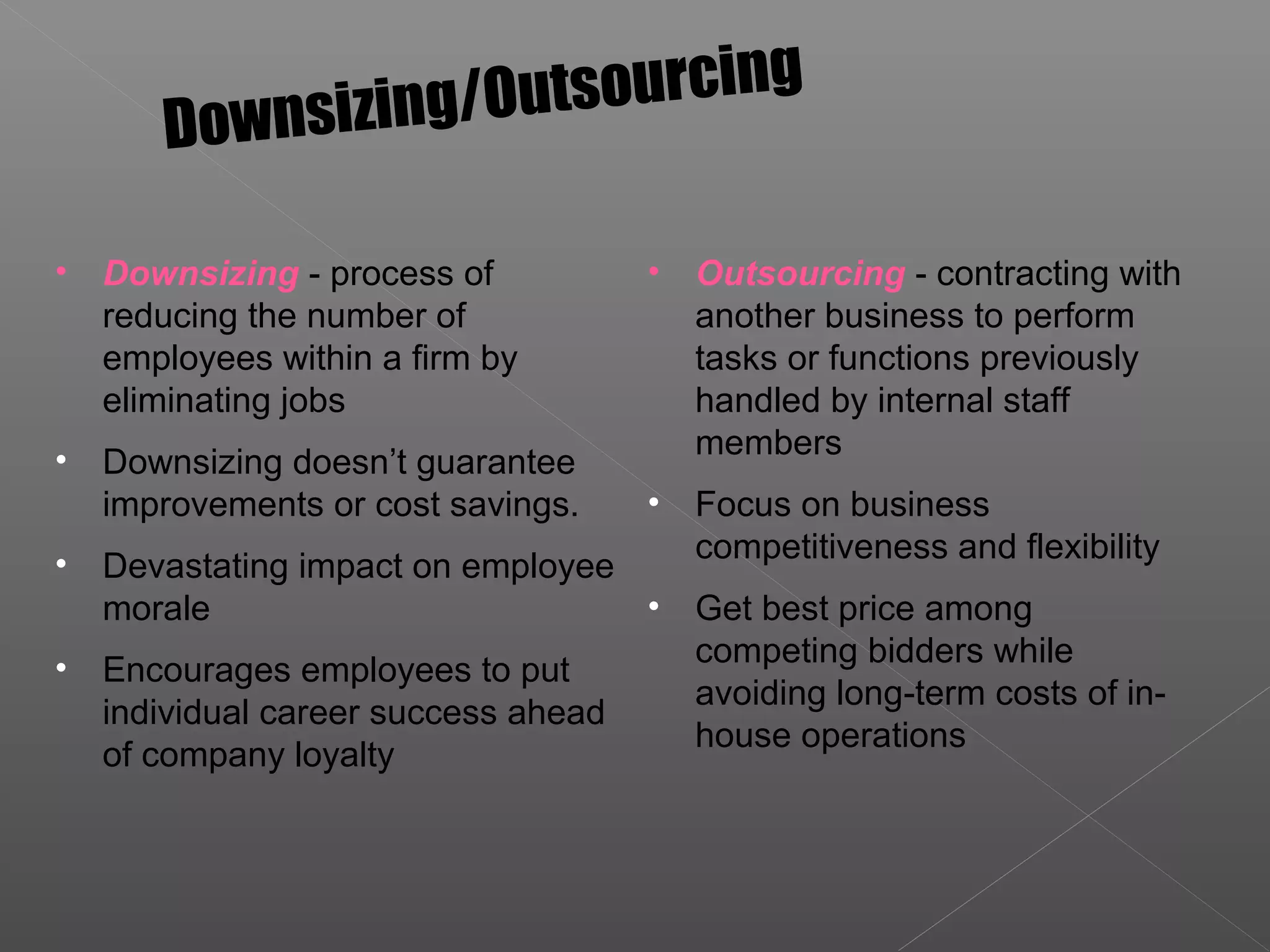• Downsizing - process of
reducing the number of
employees within a firm by
eliminating jobs
• Downsizing doesn’t guarantee
improvements or cost savings.
• Devastating impact on employee
morale
• Encourages employees to put
individual career success ahead
of company loyalty
Downsizing/Outsourcing
• Outsourcing - contracting with
another business to perform
tasks or functions previously
handled by internal staff
members
• Focus on business
competitiveness and flexibility
• Get best price among
competing bidders while
avoiding long-term costs of in-
house operations
 