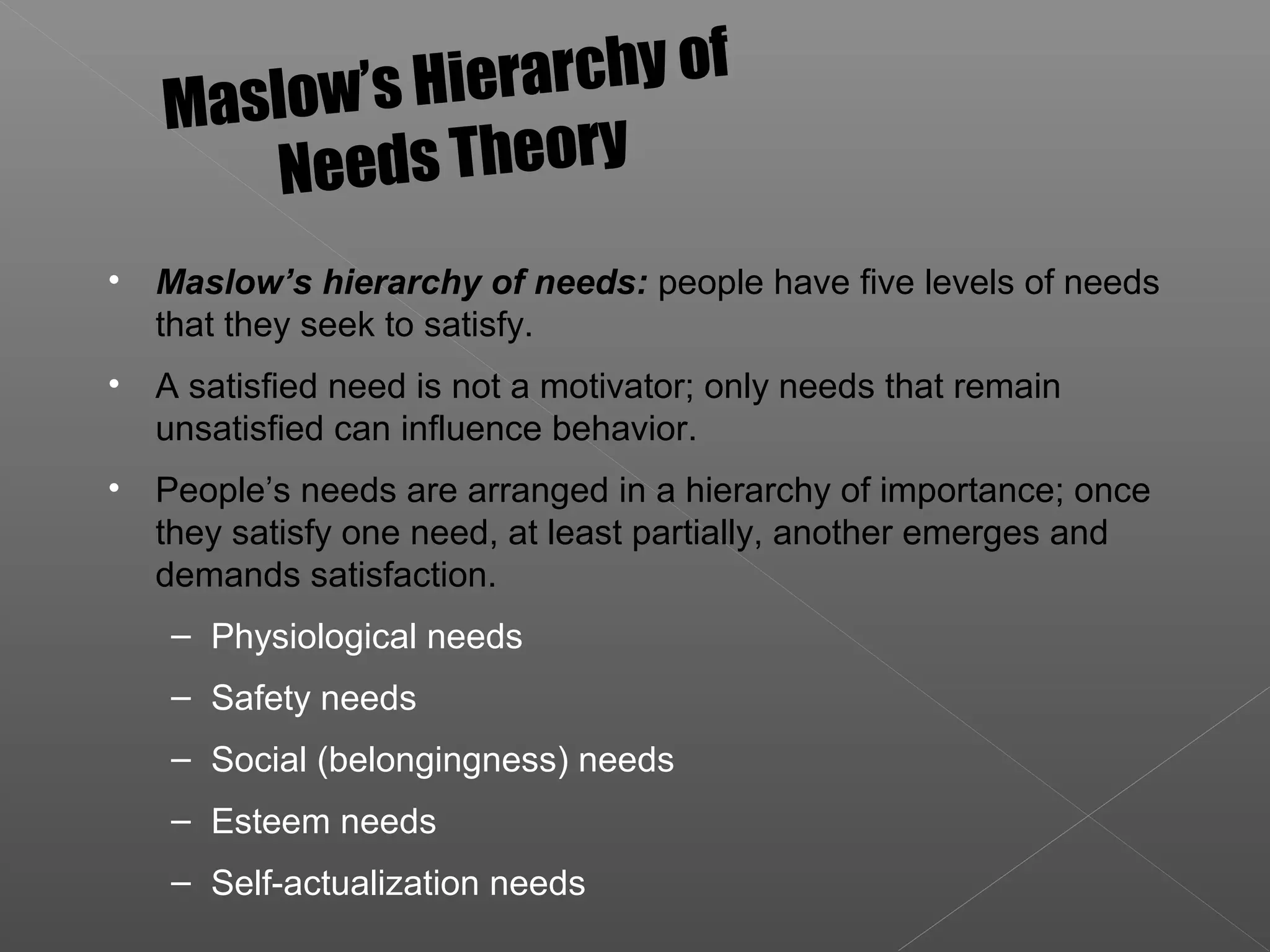 • Maslow’s hierarchy of needs: people have five levels of needs
that they seek to satisfy.
• A satisfied need is not a motivator; only needs that remain
unsatisfied can influence behavior.
• People’s needs are arranged in a hierarchy of importance; once
they satisfy one need, at least partially, another emerges and
demands satisfaction.
– Physiological needs
– Safety needs
– Social (belongingness) needs
– Esteem needs
– Self-actualization needs
Maslow’s Hierarchy of
Needs Theory
 