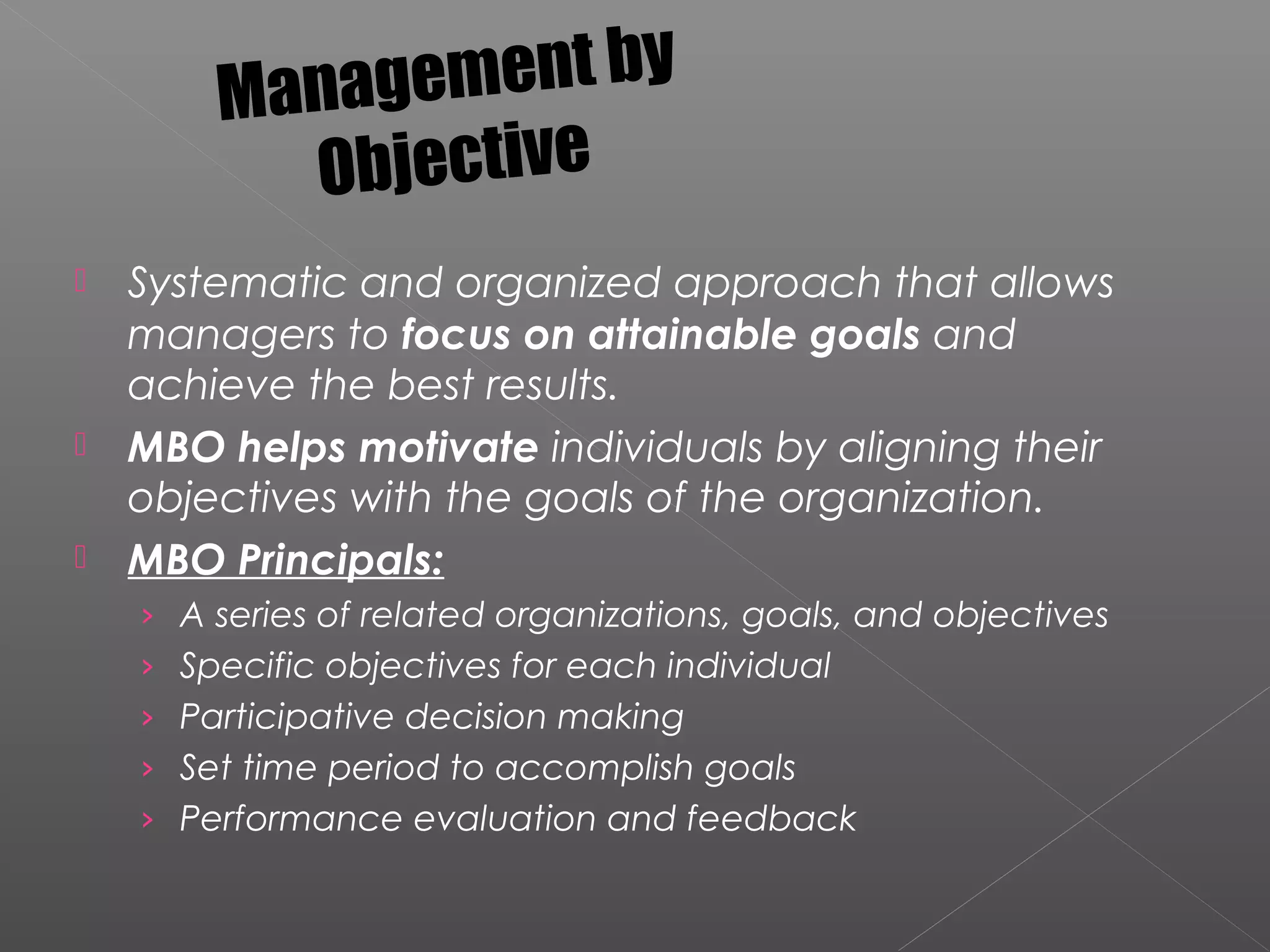  Systematic and organized approach that allows
managers to focus on attainable goals and
achieve the best results.
 MBO helps motivate individuals by aligning their
objectives with the goals of the organization.
 MBO Principals:
› A series of related organizations, goals, and objectives
› Specific objectives for each individual
› Participative decision making
› Set time period to accomplish goals
› Performance evaluation and feedback
Management by
Objective
 