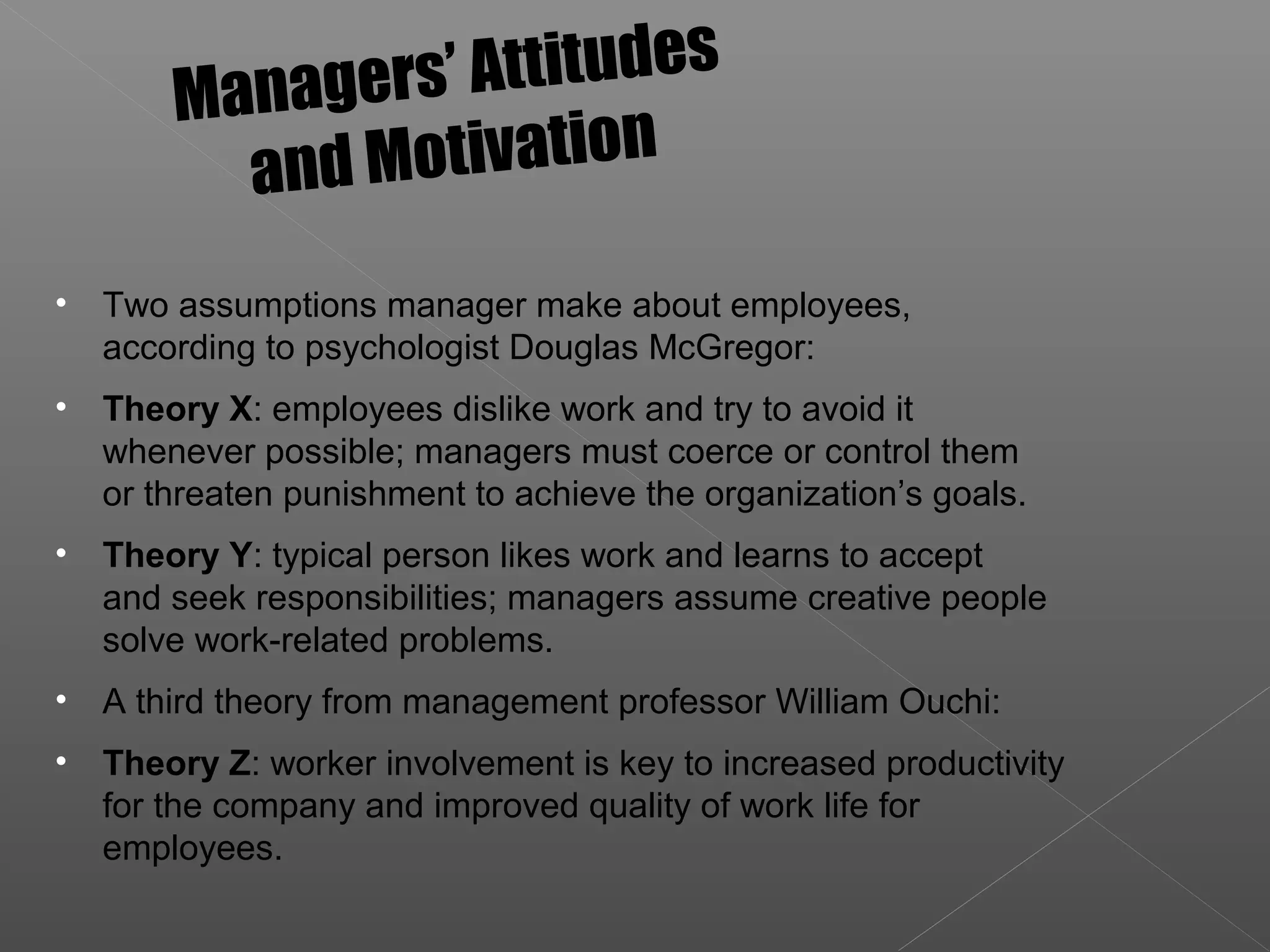 • Two assumptions manager make about employees,
according to psychologist Douglas McGregor:
• Theory X: employees dislike work and try to avoid it
whenever possible; managers must coerce or control them
or threaten punishment to achieve the organization’s goals.
• Theory Y: typical person likes work and learns to accept
and seek responsibilities; managers assume creative people
solve work-related problems.
• A third theory from management professor William Ouchi:
• Theory Z: worker involvement is key to increased productivity
for the company and improved quality of work life for
employees.
Managers’ Attitudes
and Motivation
 