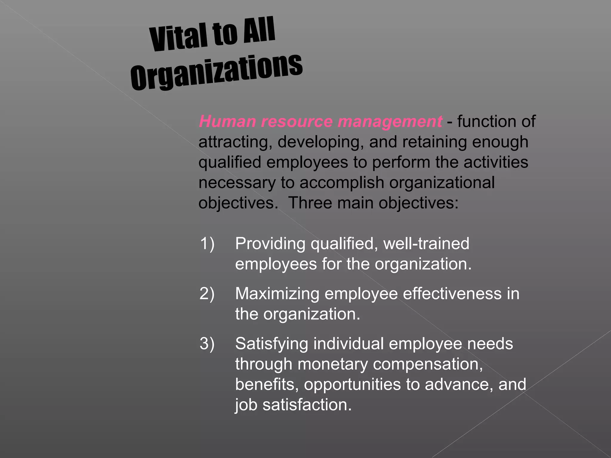 1) Providing qualified, well-trained
employees for the organization.
2) Maximizing employee effectiveness in
the organization.
3) Satisfying individual employee needs
through monetary compensation,
benefits, opportunities to advance, and
job satisfaction.
Vital to All
Organizations
Human resource management - function of
attracting, developing, and retaining enough
qualified employees to perform the activities
necessary to accomplish organizational
objectives. Three main objectives:
 