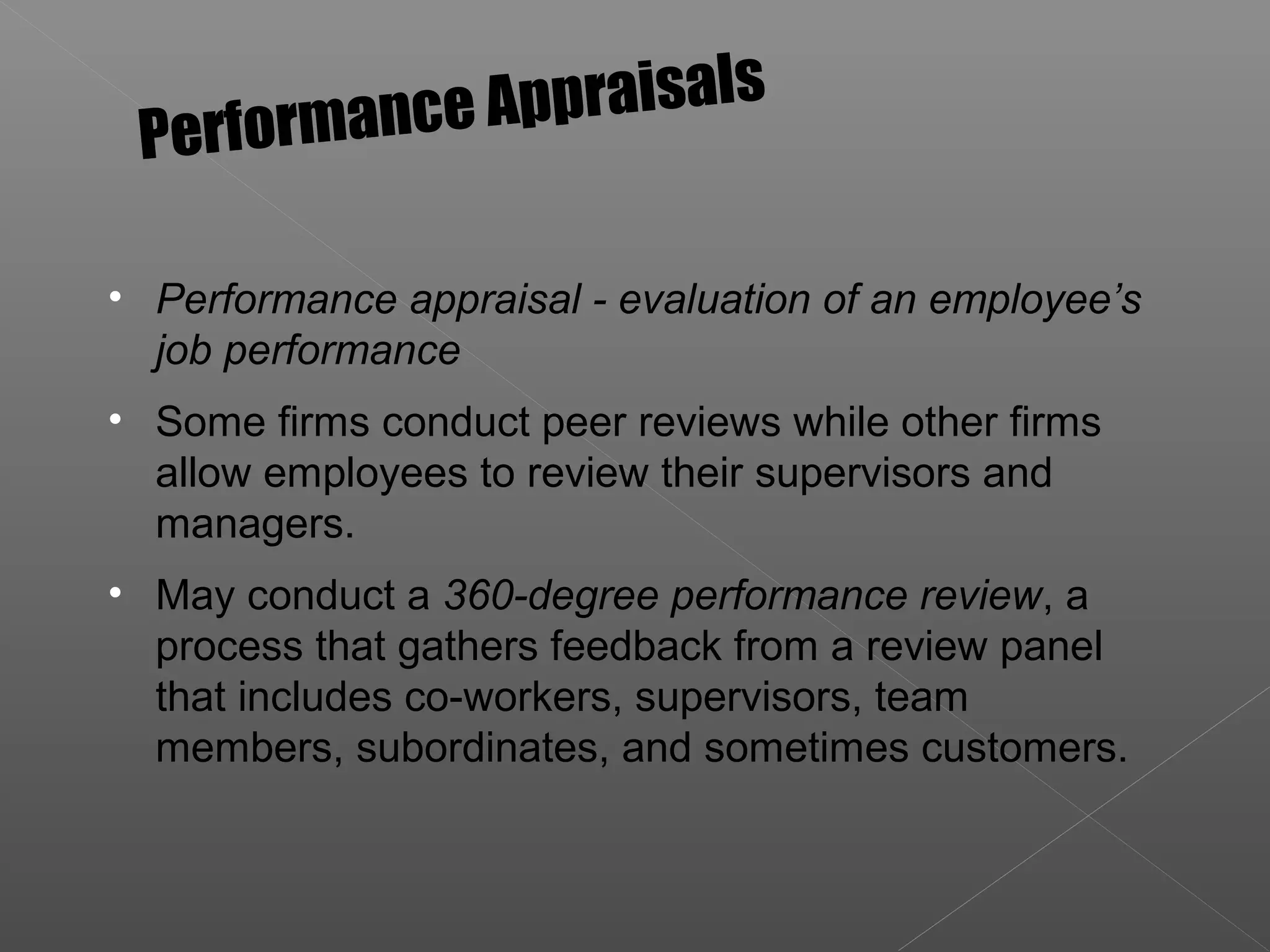 • Performance appraisal - evaluation of an employee’s
job performance
• Some firms conduct peer reviews while other firms
allow employees to review their supervisors and
managers.
• May conduct a 360-degree performance review, a
process that gathers feedback from a review panel
that includes co-workers, supervisors, team
members, subordinates, and sometimes customers.
Performance Appraisals
 
