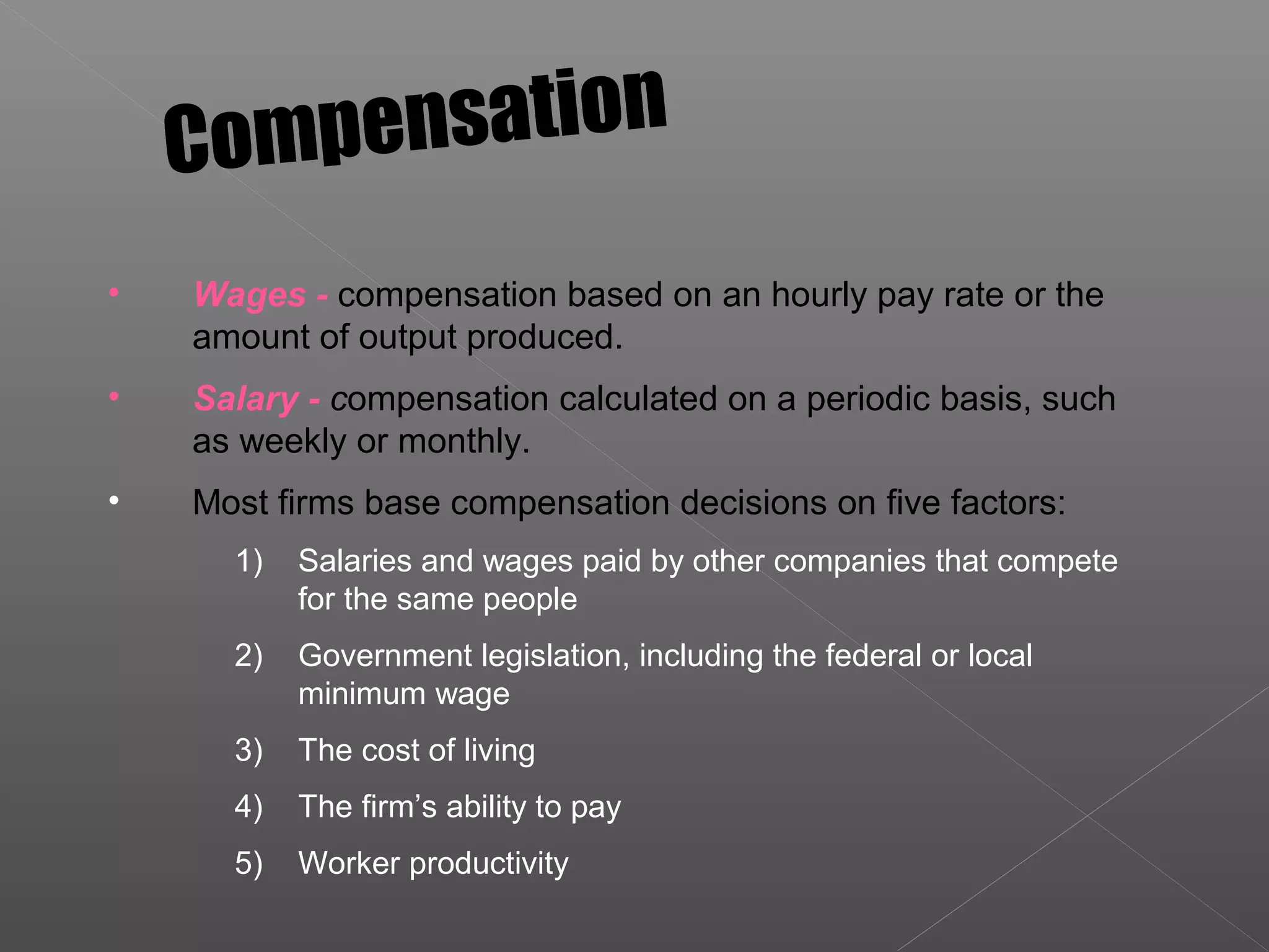 • Wages - compensation based on an hourly pay rate or the
amount of output produced.
• Salary - compensation calculated on a periodic basis, such
as weekly or monthly.
• Most firms base compensation decisions on five factors:
1) Salaries and wages paid by other companies that compete
for the same people
2) Government legislation, including the federal or local
minimum wage
3) The cost of living
4) The firm’s ability to pay
5) Worker productivity
Compensation
 