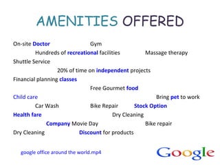 AMENITIES OFFERED
On-site Doctor Gym
Hundreds of recreational facilities Massage therapy
Shuttle Service
20% of time on independent projects
Financial planning classes
Free Gourmet food
Child care Bring pet to work
Car Wash Bike Repair Stock Option
Health fare Dry Cleaning
Company Movie Day Bike repair
Dry Cleaning Discount for products
google office around the world.mp4
 