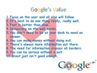 1.Focus on the user and all else will follow.
2.It's best to do one thing really, really well.
3.Fast is better than slow.
4.Democracy on the web works.
5.You don't need to be at your desk to need an
answer.
6.You can make money without doing evil.
7.There's always more information out there.
8.The need for information crosses all borders.
9.You can be serious without a suit.
10.Great just isn't good enough.
Google’s Value
 