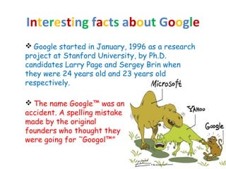Interesting facts about Google
 Google started in January, 1996 as a research
project at Stanford University, by Ph.D.
candidates Larry Page and Sergey Brin when
they were 24 years old and 23 years old
respectively.
 The name Google™ was an
accident. A spelling mistake
made by the original
founders who thought they
were going for ˜Googol™”
 