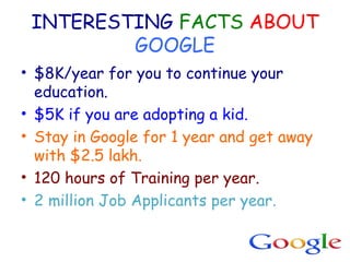 INTERESTING FACTS ABOUT
GOOGLE
• $8K/year for you to continue your
education.
• $5K if you are adopting a kid.
• Stay in Google for 1 year and get away
with $2.5 lakh.
• 120 hours of Training per year.
• 2 million Job Applicants per year.
 