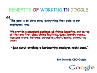 BENEFITS OF WORKING IN GOOGLE
“The goal is to strip away everything that gets in ourThe goal is to strip away everything that gets in our
employees’ way.employees’ way.
We provide aWe provide a standard package of fringe benefitsstandard package of fringe benefits, but on top, but on top
of that are first-class dining facilities, gyms, laundry rooms,of that are first-class dining facilities, gyms, laundry rooms,
massage rooms, haircuts, carwashes, dry cleaning, commutingmassage rooms, haircuts, carwashes, dry cleaning, commuting
busesbuses
–– just about anything a hardworking employee might want.”just about anything a hardworking employee might want.”
Eric Schmidt, CEO GoogleEric Schmidt, CEO Google
 